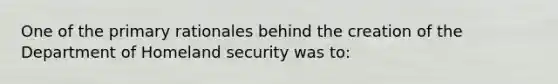 One of the primary rationales behind the creation of the Department of Homeland security was to: