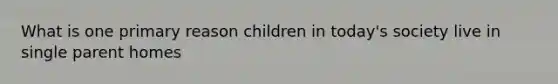 What is one primary reason children in today's society live in single parent homes