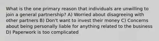 What is the one primary reason that individuals are unwilling to join a general partnership? A) Worried about disagreeing with other partners B) Don't want to invest their money C) Concerns about being personally liable for anything related to the business D) Paperwork is too complicated