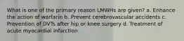 What is one of the primary reason LMWHs are given? a. Enhance the action of warfarin b. Prevent cerebrovascular accidents c. Prevention of DVTs after hip or knee surgery d. Treatment of acute myocardial infarction