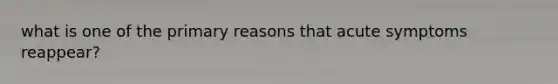 what is one of the primary reasons that acute symptoms reappear?