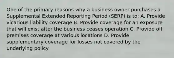 One of the primary reasons why a business owner purchases a Supplemental Extended Reporting Period (SERP) is to: A. Provide vicarious liability coverage B. Provide coverage for an exposure that will exist after the business ceases operation C. Provide off premises coverage at various locations D. Provide supplementary coverage for losses not covered by the underlying policy