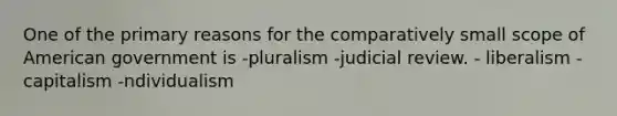 One of the primary reasons for the comparatively small scope of American government is -pluralism -judicial review. - liberalism -capitalism -ndividualism