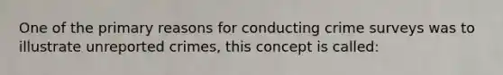 One of the primary reasons for conducting crime surveys was to illustrate unreported crimes, this concept is called: