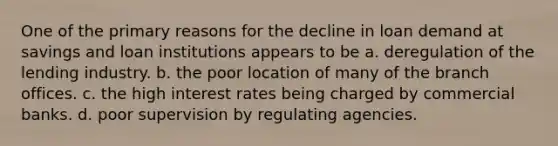 One of the primary reasons for the decline in loan demand at savings and loan institutions appears to be a. deregulation of the lending industry. b. the poor location of many of the branch offices. c. the high interest rates being charged by commercial banks. d. poor supervision by regulating agencies.