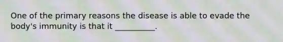 One of the primary reasons the disease is able to evade the body's immunity is that it __________.