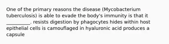 One of the primary reasons the disease (Mycobacterium tuberculosis) is able to evade the body's immunity is that it __________. resists digestion by phagocytes hides within host epithelial cells is camouflaged in hyaluronic acid produces a capsule