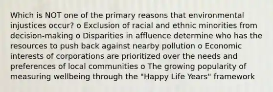 Which is NOT one of the primary reasons that environmental injustices occur? o Exclusion of racial and ethnic minorities from decision-making o Disparities in affluence determine who has the resources to push back against nearby pollution o Economic interests of corporations are prioritized over the needs and preferences of local communities o The growing popularity of measuring wellbeing through the "Happy Life Years" framework