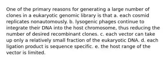 One of the primary reasons for generating a large number of clones in a eukaryotic genomic library is that a. each cosmid replicates nonautomously. b. lysogenic phages continue to integrate their DNA into the host chromosome, thus reducing the number of desired recombinant clones. c. each vector can take up only a relatively small fraction of the eukaryotic DNA. d. each ligation product is sequence specific. e. the host range of the vector is limited.