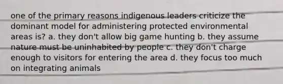 one of the primary reasons indigenous leaders criticize the dominant model for administering protected environmental areas is? a. they don't allow big game hunting b. they assume nature must be uninhabited by people c. they don't charge enough to visitors for entering the area d. they focus too much on integrating animals