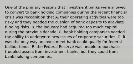 One of the primary reasons that investment banks were allowed to convert to bank holding companies during the recent financial crisis was recognition that A. their operating activities were too risky and they needed the cushion of bank deposits to alleviate funding risks. B. the industry had acquired too much capital during the previous decade. C. bank holding companies needed the ability to underwrite new issues of corporate securities. D. it was the only way an investment bank could qualify for federal bailout funds. E. the Federal Reserve was unable to purchase troubled assets from investment banks, but they could from bank holding companies.