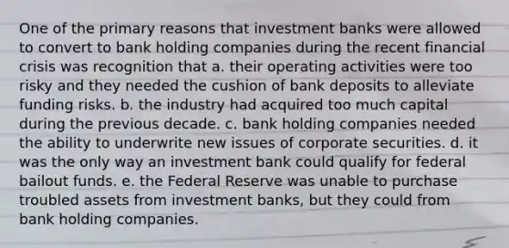 One of the primary reasons that investment banks were allowed to convert to bank holding companies during the recent financial crisis was recognition that a. their operating activities were too risky and they needed the cushion of bank deposits to alleviate funding risks. b. the industry had acquired too much capital during the previous decade. c. bank holding companies needed the ability to underwrite new issues of corporate securities. d. it was the only way an investment bank could qualify for federal bailout funds. e. the Federal Reserve was unable to purchase troubled assets from investment banks, but they could from bank holding companies.