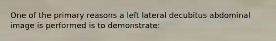 One of the primary reasons a left lateral decubitus abdominal image is performed is to demonstrate: