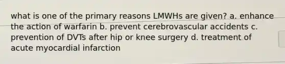 what is one of the primary reasons LMWHs are given? a. enhance the action of warfarin b. prevent cerebrovascular accidents c. prevention of DVTs after hip or knee surgery d. treatment of acute myocardial infarction