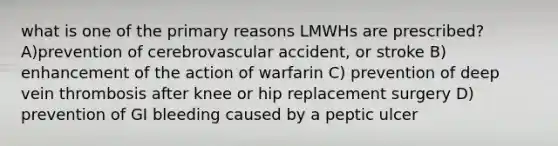 what is one of the primary reasons LMWHs are prescribed? A)prevention of cerebrovascular accident, or stroke B) enhancement of the action of warfarin C) prevention of deep vein thrombosis after knee or hip replacement surgery D) prevention of GI bleeding caused by a peptic ulcer