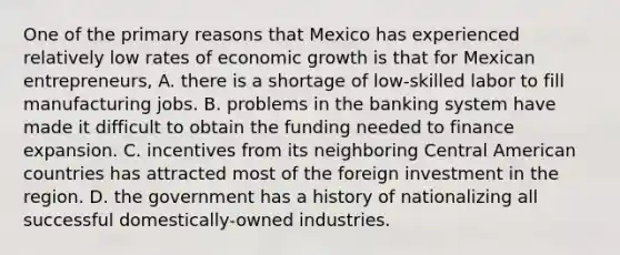 One of the primary reasons that Mexico has experienced relatively low rates of economic growth is that for Mexican​ entrepreneurs, A. there is a shortage of​ low-skilled labor to fill manufacturing jobs. B. problems in the banking system have made it difficult to obtain the funding needed to finance expansion. C. incentives from its neighboring Central American countries has attracted most of the foreign investment in the region. D. the government has a history of nationalizing all successful​ domestically-owned industries.