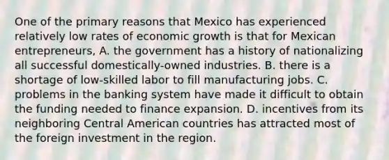 One of the primary reasons that Mexico has experienced relatively low rates of economic growth is that for Mexican​ entrepreneurs, A. the government has a history of nationalizing all successful​ domestically-owned industries. B. there is a shortage of​ low-skilled labor to fill manufacturing jobs. C. problems in the banking system have made it difficult to obtain the funding needed to finance expansion. D. incentives from its neighboring Central American countries has attracted most of the foreign investment in the region.