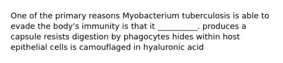 One of the primary reasons Myobacterium tuberculosis is able to evade the body's immunity is that it __________. produces a capsule resists digestion by phagocytes hides within host epithelial cells is camouflaged in hyaluronic acid