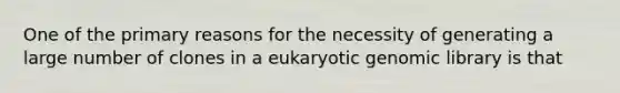 One of the primary reasons for the necessity of generating a large number of clones in a eukaryotic genomic library is that