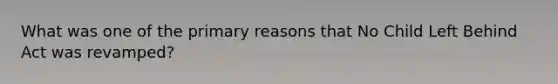 What was one of the primary reasons that No Child Left Behind Act was revamped?