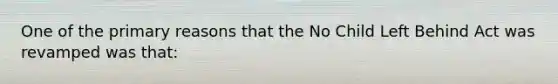 One of the primary reasons that the No Child Left Behind Act was revamped was that: