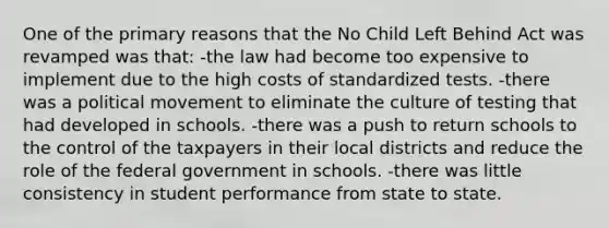 One of the primary reasons that the No Child Left Behind Act was revamped was that: -the law had become too expensive to implement due to the high costs of standardized tests. -there was a political movement to eliminate the culture of testing that had developed in schools. -there was a push to return schools to the control of the taxpayers in their local districts and reduce the role of the federal government in schools. -there was little consistency in student performance from state to state.