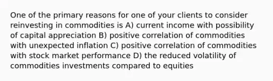 One of the primary reasons for one of your clients to consider reinvesting in commodities is A) current income with possibility of capital appreciation B) positive correlation of commodities with unexpected inflation C) positive correlation of commodities with stock market performance D) the reduced volatility of commodities investments compared to equities