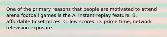 One of the primary reasons that people are motivated to attend arena football games is the A. instant-replay feature. B. affordable ticket prices. C. low scores. D. prime-time, network television exposure.