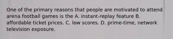 One of the primary reasons that people are motivated to attend arena football games is the A. instant-replay feature B. affordable ticket prices. C. low scores. D. prime-time, network television exposure.