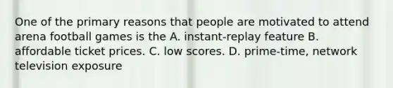 One of the primary reasons that people are motivated to attend arena football games is the A. instant-replay feature B. affordable ticket prices. C. low scores. D. prime-time, network television exposure