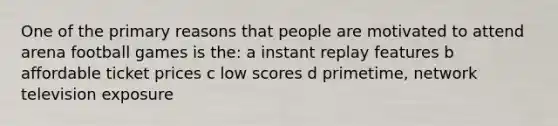 One of the primary reasons that people are motivated to attend arena football games is the: a instant replay features b affordable ticket prices c low scores d primetime, network television exposure