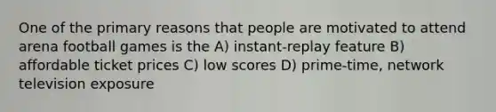 One of the primary reasons that people are motivated to attend arena football games is the A) instant-replay feature B) affordable ticket prices C) low scores D) prime-time, network television exposure