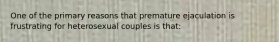 One of the primary reasons that premature ejaculation is frustrating for heterosexual couples is that: