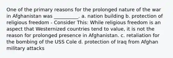 One of the primary reasons for the prolonged nature of the war in Afghanistan was __________. a. nation building b. protection of religious freedom - Consider This: While religious freedom is an aspect that Westernized countries tend to value, it is not the reason for prolonged presence in Afghanistan. c. retaliation for the bombing of the USS Cole d. protection of Iraq from Afghan military attacks