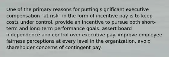 One of the primary reasons for putting significant executive compensation "at risk" in the form of incentive pay is to keep costs under control. provide an incentive to pursue both short-term and long-term performance goals. assert board independence and control over executive pay. improve employee fairness perceptions at every level in the organization. avoid shareholder concerns of contingent pay.