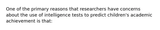 One of the primary reasons that researchers have concerns about the use of intelligence tests to predict children's academic achievement is that: