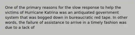 One of the primary reasons for the slow response to help the victims of Hurricane Katrina was an antiquated government system that was bogged down in bureaucratic red tape. In other words, the failure of assistance to arrive in a timely fashion was due to a lack of