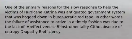 One of the primary reasons for the slow response to help the victims of Hurricane Katrina was antiquated government system that was bogged down in bureaucratic red tape. In other words, the failure of assistance to arrive in a timely fashion was due to the lack of: A)effectiveness B)instrumentality C)the absence of entropy D)apathy E)efficiency