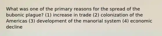 What was one of the primary reasons for the spread of the bubonic plague? (1) increase in trade (2) colonization of the Americas (3) development of the manorial system (4) economic decline