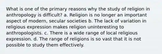 What is one of the primary reasons why the study of religion in anthropology is difficult? a. Religion is no longer an important aspect of modern, secular societies b. The lack of variation in religious expression makes religion uninteresting to anthropologists. c. There is a wide range of local religious expression. d. The range of religions is so vast that it is not possible to study them effectively.