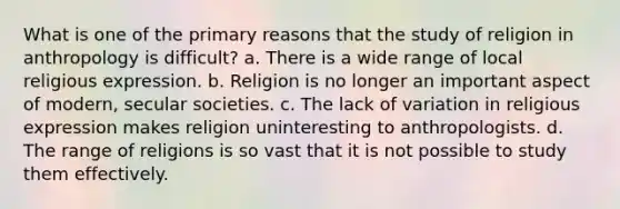 What is one of the primary reasons that the study of religion in anthropology is difficult? a. There is a wide range of local religious expression. b. Religion is no longer an important aspect of modern, secular societies. c. The lack of variation in religious expression makes religion uninteresting to anthropologists. d. The range of religions is so vast that it is not possible to study them effectively.