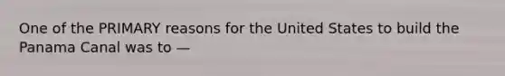 One of the PRIMARY reasons for the United States to build the Panama Canal was to —