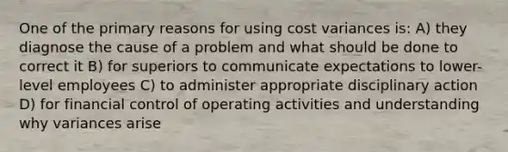 One of the primary reasons for using cost variances is: A) they diagnose the cause of a problem and what should be done to correct it B) for superiors to communicate expectations to lower-level employees C) to administer appropriate disciplinary action D) for financial control of operating activities and understanding why variances arise