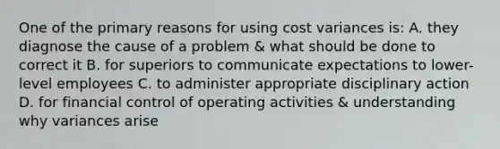 One of the primary reasons for using cost variances is: A. they diagnose the cause of a problem & what should be done to correct it B. for superiors to communicate expectations to lower-level employees C. to administer appropriate disciplinary action D. for financial control of operating activities & understanding why variances arise