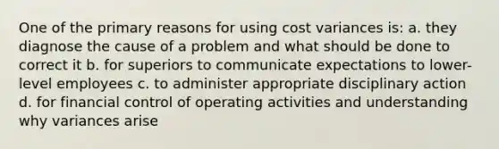 One of the primary reasons for using cost variances is: a. they diagnose the cause of a problem and what should be done to correct it b. for superiors to communicate expectations to lower-level employees c. to administer appropriate disciplinary action d. for financial control of operating activities and understanding why variances arise