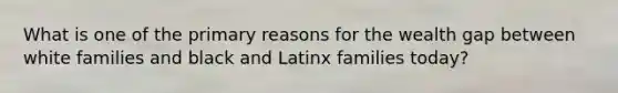 What is one of the primary reasons for the wealth gap between white families and black and Latinx families today?