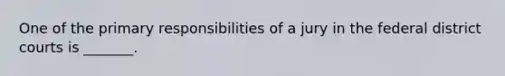 One of the primary responsibilities of a jury in the federal district courts is _______.