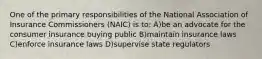 One of the primary responsibilities of the National Association of Insurance Commissioners (NAIC) is to: A)be an advocate for the consumer insurance buying public B)maintain insurance laws C)enforce insurance laws D)supervise state regulators