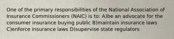 One of the primary responsibilities of the National Association of Insurance Commissioners (NAIC) is to: A)be an advocate for the consumer insurance buying public B)maintain insurance laws C)enforce insurance laws D)supervise state regulators