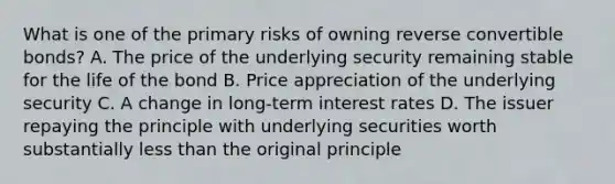 What is one of the primary risks of owning reverse convertible bonds? A. The price of the underlying security remaining stable for the life of the bond B. Price appreciation of the underlying security C. A change in long-term interest rates D. The issuer repaying the principle with underlying securities worth substantially less than the original principle